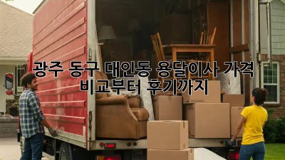 광주 동구 대인동 용달이사, 가격 비교부터 후기까지!